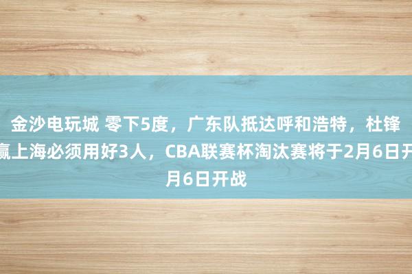 金沙電玩城 零下5度，廣東隊抵達呼和浩特，杜鋒想贏上海必須用好3人，CBA聯(lián)賽杯淘汰賽將于2月6日開戰(zhàn)