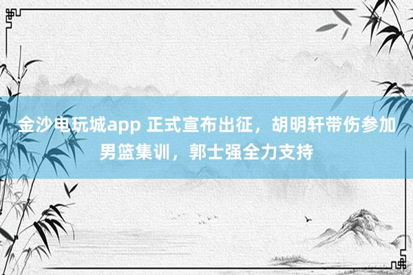 金沙電玩城app 正式宣布出征，胡明軒帶傷參加男籃集訓，郭士強全力支持
