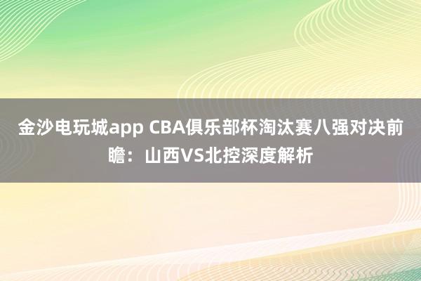 金沙電玩城app CBA俱樂部杯淘汰賽八強(qiáng)對決前瞻：山西VS北控深度解析
