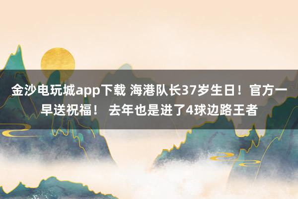金沙電玩城app下載 海港隊(duì)長37歲生日！官方一早送祝福！ 去年也是進(jìn)了4球邊路王者