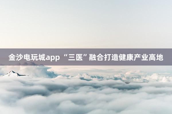 金沙電玩城app “三醫(yī)”融合打造健康產(chǎn)業(yè)高地