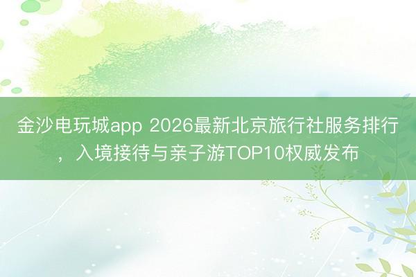 金沙電玩城app 2026最新北京旅行社服務(wù)排行，入境接待與親子游TOP10權(quán)威發(fā)布