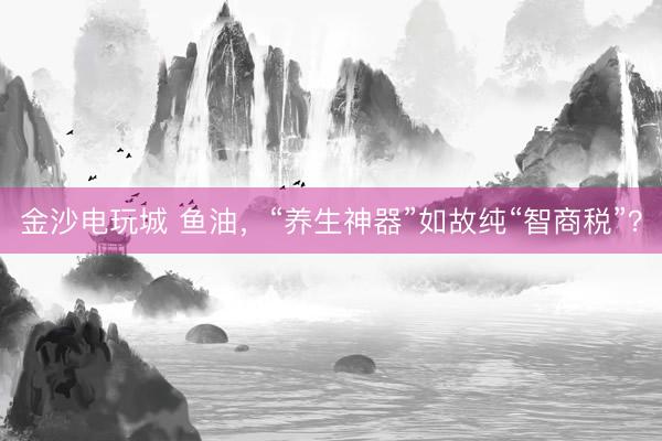 金沙電玩城 魚油，“養(yǎng)生神器”如故純“智商稅”？