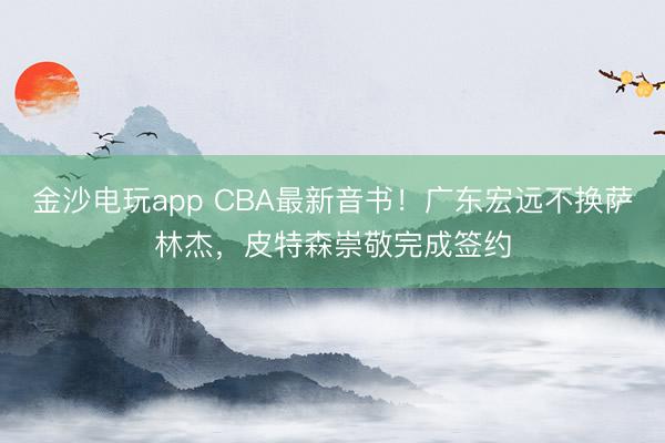 金沙電玩app CBA最新音書！廣東宏遠不換薩林杰，皮特森崇敬完成簽約