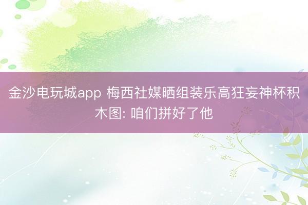 金沙電玩城app 梅西社媒曬組裝樂(lè)高狂妄神杯積木圖: 咱們拼好了他
