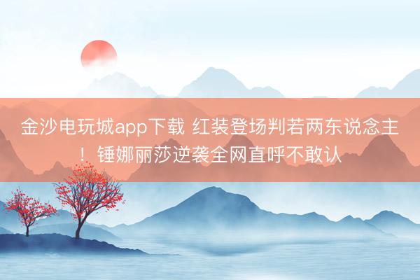 金沙電玩城app下載 紅裝登場判若兩東說念主！錘娜麗莎逆襲全網(wǎng)直呼不敢認
