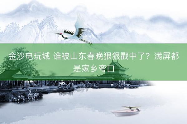 金沙電玩城 誰被山東春晚狠狠戳中了？滿屏都是家鄉(xiāng)夸口