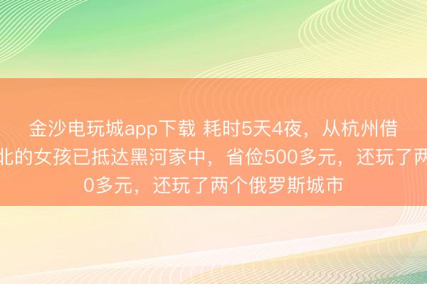 金沙電玩城app下載 耗時(shí)5天4夜，從杭州借談俄羅斯回東北的女孩已抵達(dá)黑河家中，省儉500多元，還玩了兩個(gè)俄羅斯城市