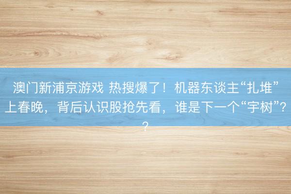 澳門新浦京游戲 熱搜爆了！機(jī)器東談主“扎堆”上春晚，背后認(rèn)識股搶先看，誰是下一個“宇樹”？
