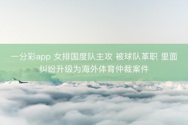 一分彩app 女排國度隊主攻 被球隊革職 里面糾紛升級為海外體育仲裁案件
