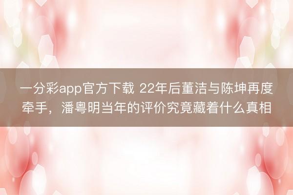 一分彩app官方下載 22年后董潔與陳坤再度牽手，潘粵明當年的評價究竟藏著什么真相