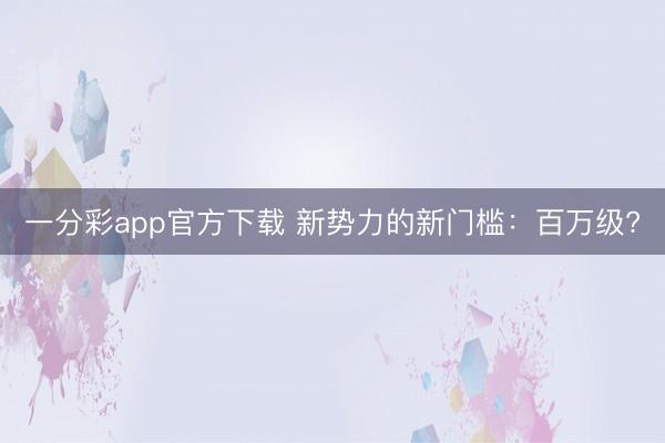 一分彩app官方下載 新勢(shì)力的新門檻：百萬(wàn)級(jí)?