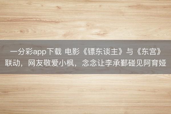 一分彩app下載 電影《鏢東談主》與《東宮》聯(lián)動(dòng)，網(wǎng)友敬愛小楓，念念讓李承鄞碰見阿育婭