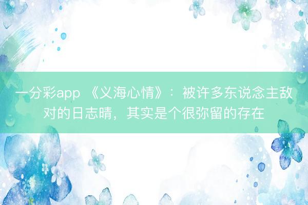 一分彩app 《義海心情》：被許多東說念主敵對(duì)的日志晴，其實(shí)是個(gè)很彌留的存在