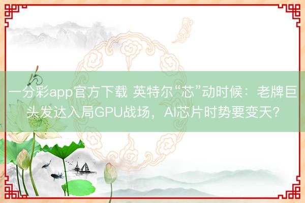一分彩app官方下載 英特爾“芯”動時候：老牌巨頭發達入局GPU戰場，AI芯片時勢要變天?