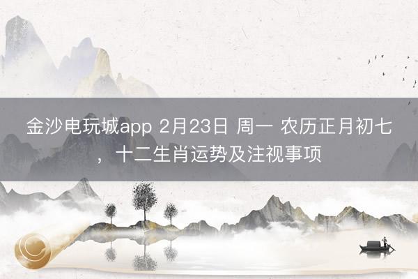 金沙電玩城app 2月23日 周一 農歷正月初七，十二生肖運勢及注視事項