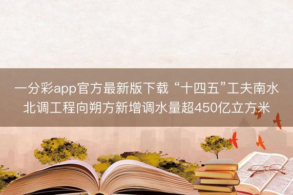 一分彩app官方最新版下載 “十四五”工夫南水北調工程向朔方新增調水量超450億立方米