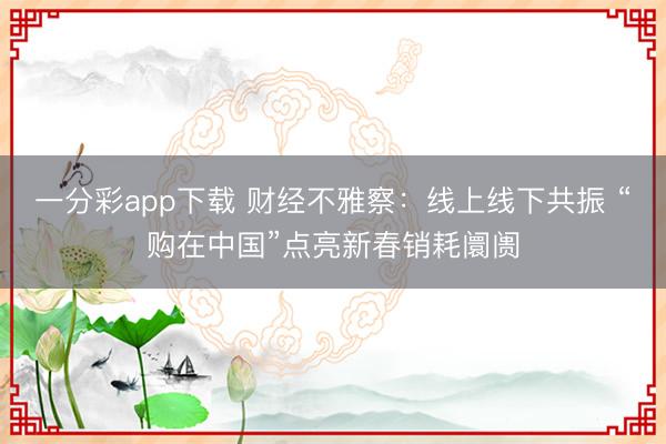一分彩app下載 財(cái)經(jīng)不雅察：線上線下共振 “購(gòu)在中國(guó)”點(diǎn)亮新春銷耗阛阓