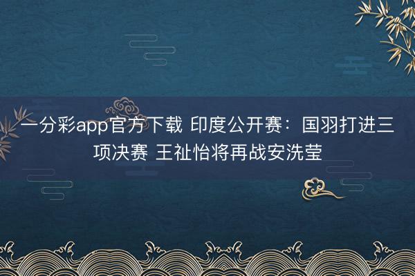 一分彩app官方下載 印度公開(kāi)賽：國(guó)羽打進(jìn)三項(xiàng)決賽 王祉怡將再戰(zhàn)安洗瑩