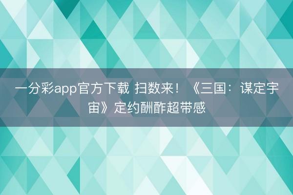 一分彩app官方下載 掃數來！《三國：謀定宇宙》定約酬酢超帶感