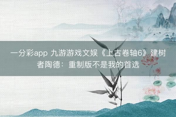 一分彩app 九游游戲文娛《上古卷軸6》建樹者陶德：重制版不是我的首選