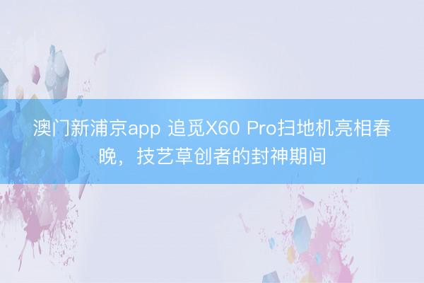 澳門新浦京app 追覓X60 Pro掃地機亮相春晚，技藝草創(chuàng)者的封神期間