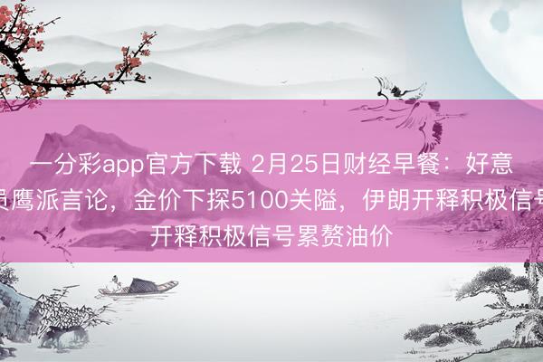 一分彩app官方下載 2月25日財(cái)經(jīng)早餐：好意思聯(lián)儲(chǔ)官員鷹派言論，金價(jià)下探5100關(guān)隘，伊朗開釋積極信號(hào)累贅油價(jià)