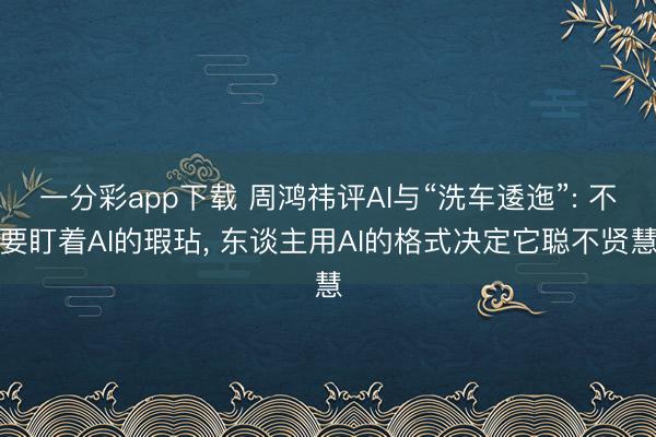 一分彩app下載 周鴻祎評AI與“洗車逶迤”: 不要盯著AI的瑕玷, 東談主用AI的格式決定它聰不賢慧