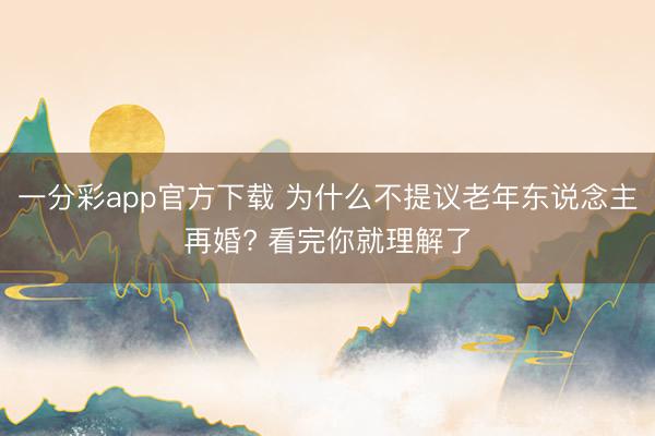 一分彩app官方下載 為什么不提議老年東說念主再婚? 看完你就理解了