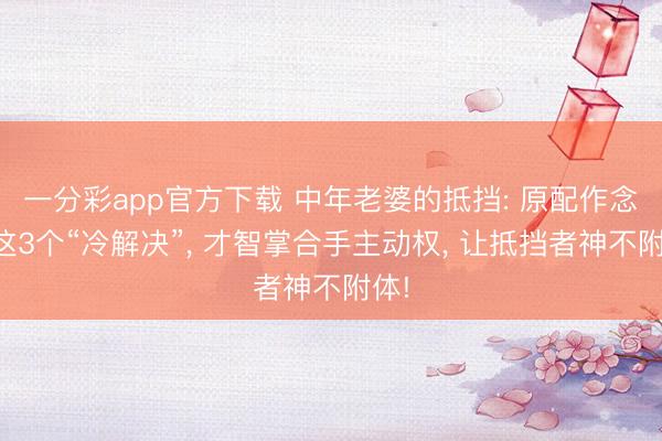一分彩app官方下載 中年老婆的抵擋: 原配作念好這3個“冷解決”, 才智掌合手主動權, 讓抵擋者神不附體!