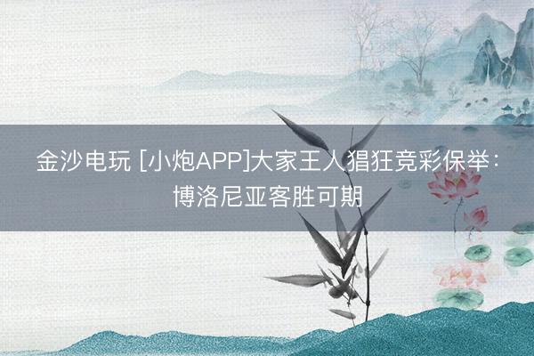 金沙電玩 [小炮APP]大家王人猖狂競(jìng)彩保舉：博洛尼亞客勝可期