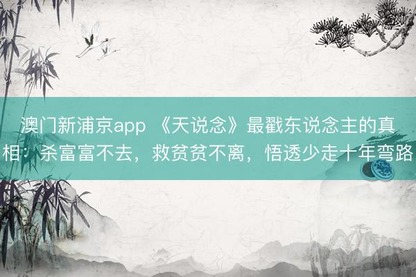 澳門新浦京app 《天說念》最戳東說念主的真相：殺富富不去，救貧貧不離，悟透少走十年彎路