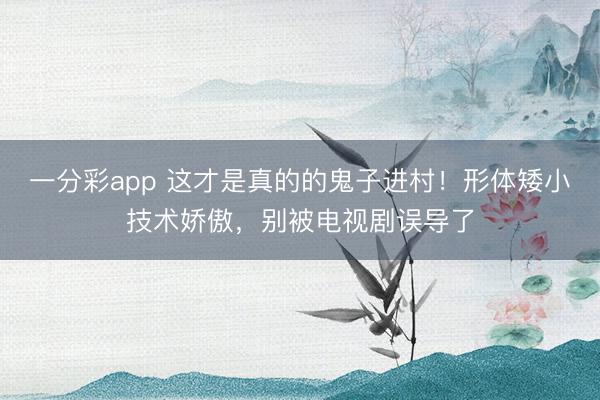 一分彩app 這才是真的的鬼子進(jìn)村！形體矮小技術(shù)嬌傲，別被電視劇誤導(dǎo)了