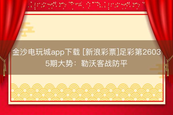 金沙電玩城app下載 [新浪彩票]足彩第26035期大勢：勒沃客戰(zhàn)防平