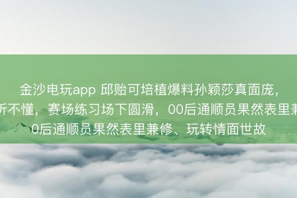 金沙電玩app 邱貽可培植爆料孫穎莎真面龐，英語流利卻顛倒裝聽不懂，賽場練習(xí)場下圓滑，00后通順員果然表里兼修、玩轉(zhuǎn)情面世故