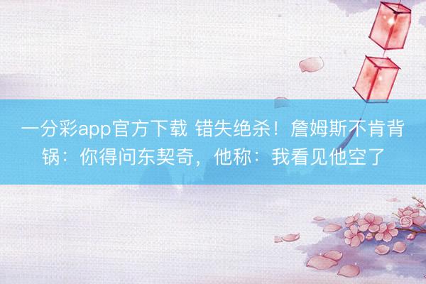 一分彩app官方下載 錯(cuò)失絕殺！詹姆斯不肯背鍋：你得問東契奇，他稱：我看見他空了