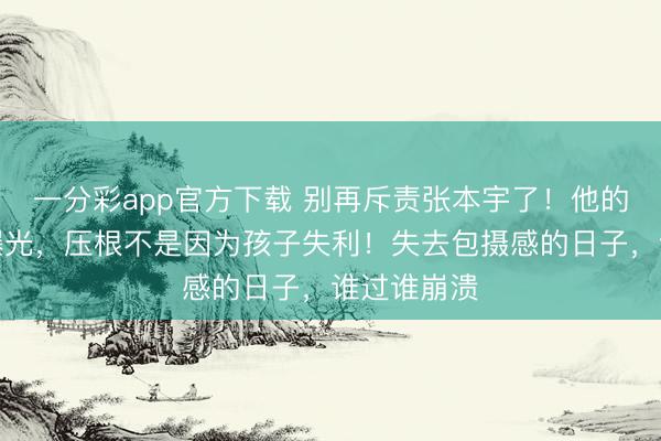 一分彩app官方下載 別再斥責(zé)張本宇了！他的盛怒真相曝光，壓根不是因?yàn)楹⒆邮Ю∈グ鼣z感的日子，誰過誰崩潰